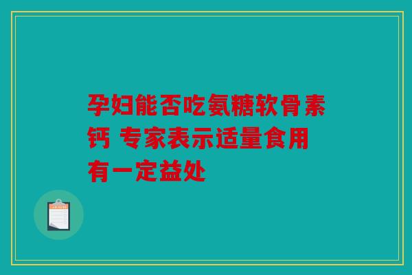 孕妇能否吃氨糖软骨素钙 专家表示适量食用有一定益处