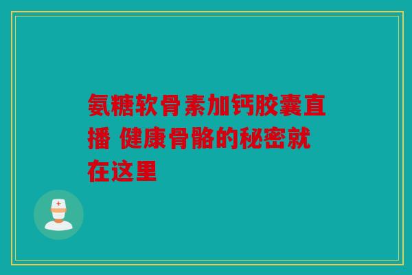 氨糖软骨素加钙胶囊直播 健康骨骼的秘密就在这里