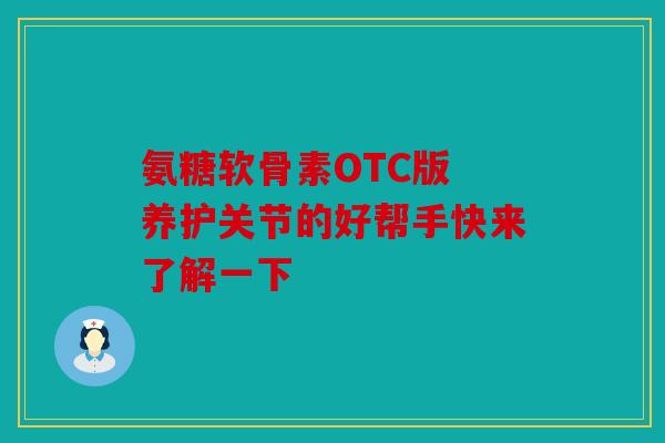 氨糖软骨素OTC版 养护关节的好帮手快来了解一下