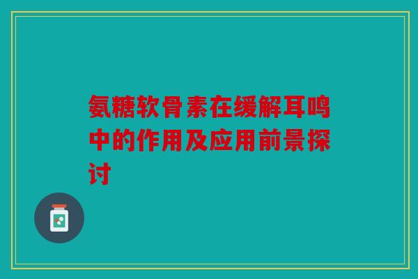 氨糖软骨素在缓解耳鸣中的作用及应用前景探讨