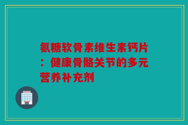 氨糖软骨素维生素钙片：健康骨骼关节的多元营养补充剂