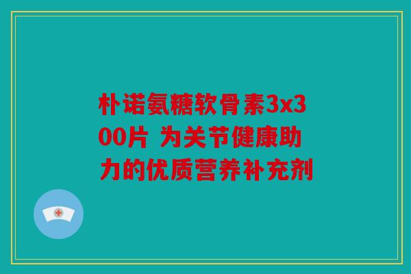 朴诺氨糖软骨素3x300片 为关节健康助力的优质营养补充剂