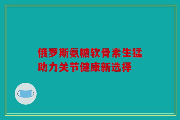 俄罗斯氨糖软骨素生猛助力关节健康新选择