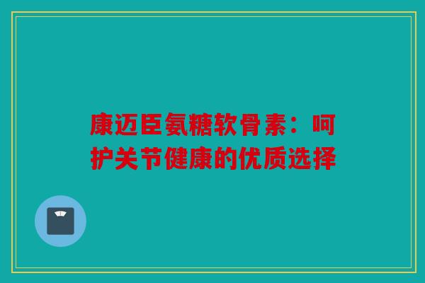 康迈臣氨糖软骨素：呵护关节健康的优质选择