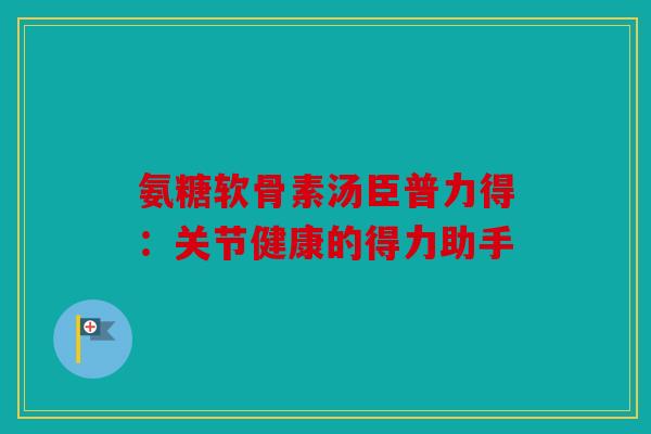 氨糖软骨素汤臣普力得：关节健康的得力助手