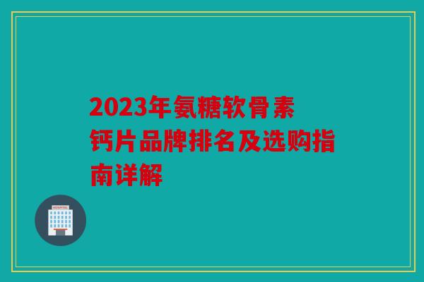 2023年氨糖软骨素钙片品牌排名及选购指南详解