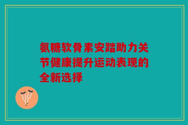 氨糖软骨素安踏助力关节健康提升运动表现的全新选择 氨糖软骨素安踏助力关节健康提升运动表现的全新选择