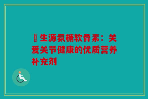 昇生源氨糖软骨素：关爱关节健康的优质营养补充剂