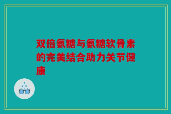 双倍氨糖与氨糖软骨素的完美结合助力关节健康
