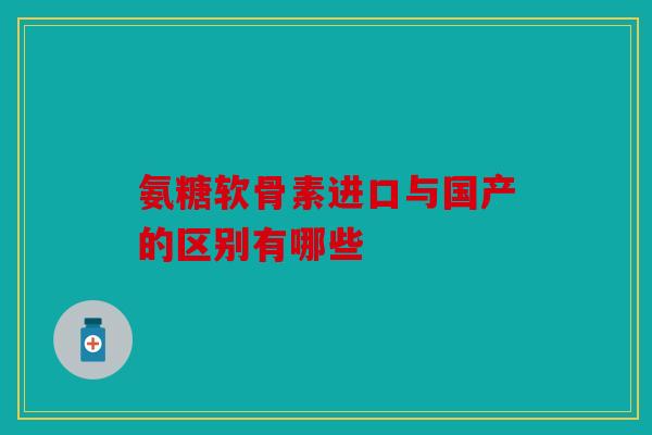 氨糖软骨素进口与国产的区别有哪些