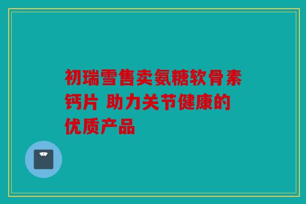 初瑞雪售卖氨糖软骨素钙片 助力关节健康的优质产品