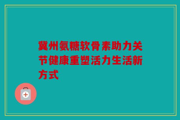 冀州氨糖软骨素助力关节健康重塑活力生活新方式