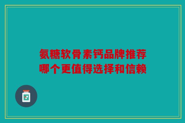 氨糖软骨素钙品牌推荐哪个更值得选择和信赖