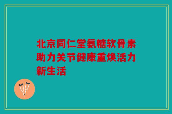 北京同仁堂氨糖软骨素助力关节健康重焕活力新生活 北京同仁堂氨糖软骨素助力关节健康重焕活力新生活