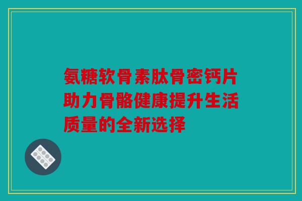 氨糖软骨素肽骨密钙片助力骨骼健康提升生活质量的全新选择