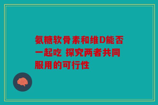 氨糖软骨素和维D能否一起吃 探究两者共同服用的可行性