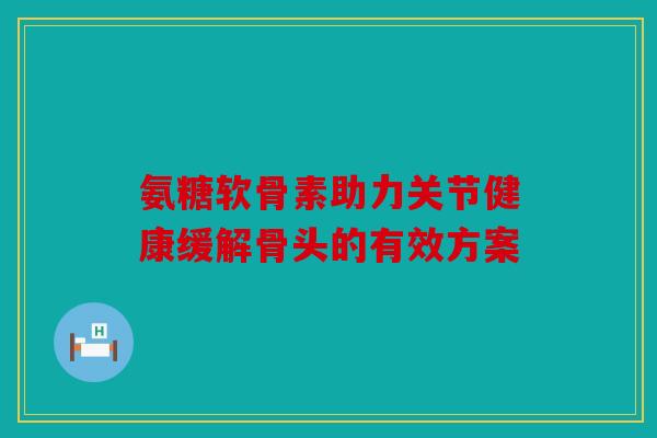 氨糖软骨素助力关节健康缓解骨头的有效方案 氨糖软骨素助力关节健康缓解骨头的有效方案