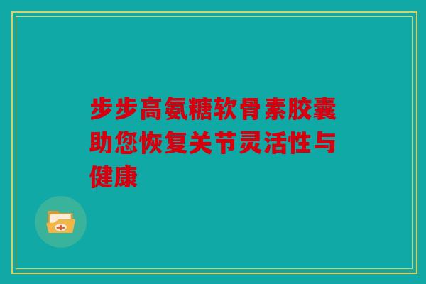 步步高氨糖软骨素胶囊助您恢复关节灵活性与健康