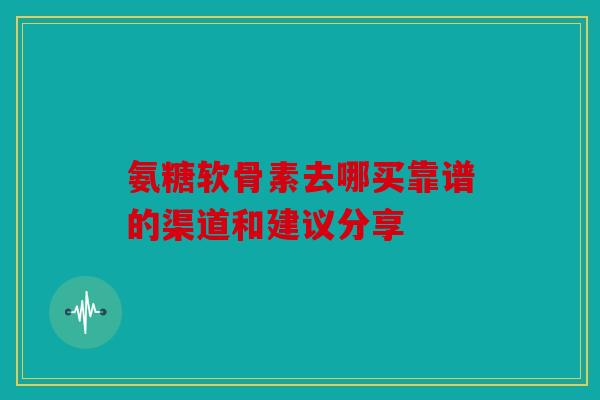 氨糖软骨素去哪买靠谱的渠道和建议分享 氨糖软骨素去哪买靠谱的渠道和建议分享