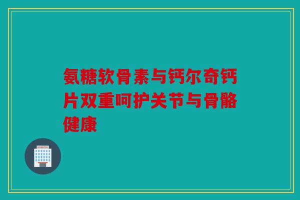氨糖软骨素与钙尔奇钙片双重呵护关节与骨骼健康 氨糖软骨素与钙尔奇钙片双重呵护关节与骨骼健康