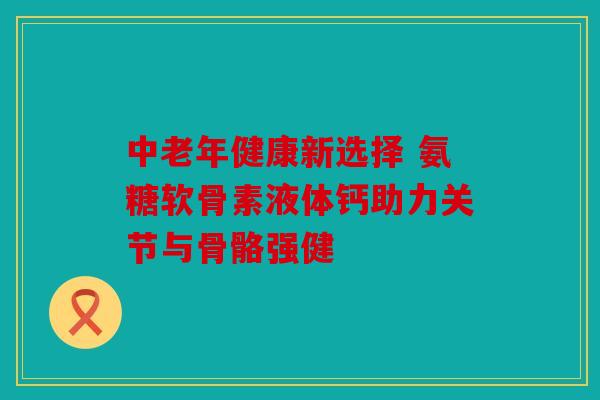 中老年健康新选择 氨糖软骨素液体钙助力关节与骨骼强健