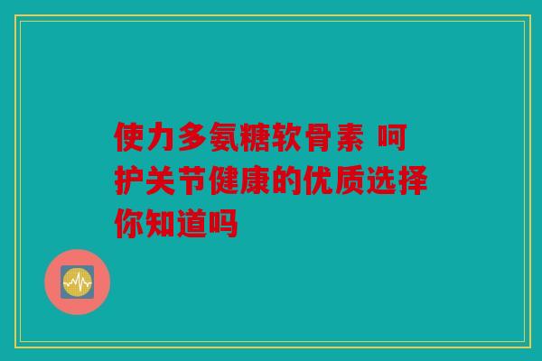 使力多氨糖软骨素 呵护关节健康的优质选择你知道吗