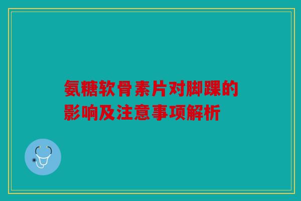 氨糖软骨素片对脚踝的影响及注意事项解析