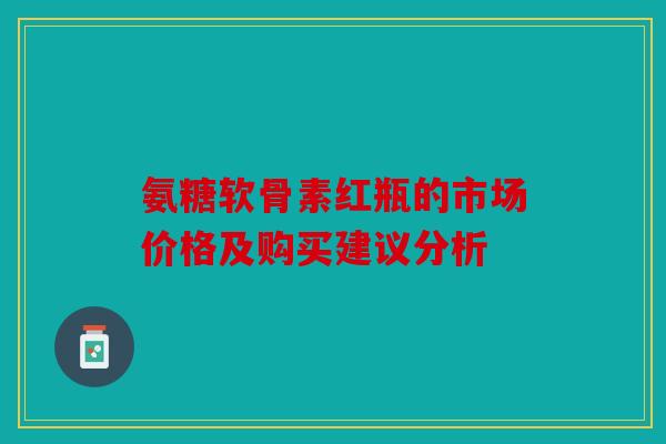 氨糖软骨素红瓶的市场价格及购买建议分析