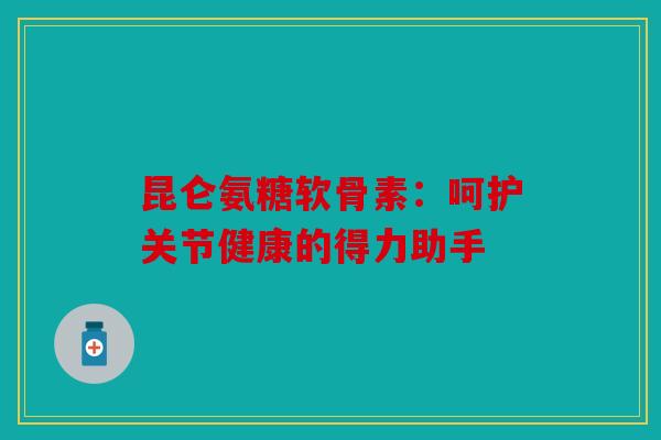 昆仑氨糖软骨素：呵护关节健康的得力助手