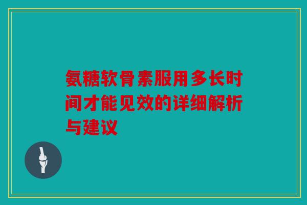 氨糖软骨素服用多长时间才能见效的详细解析与建议