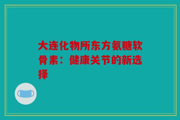 大连化物所东方氨糖软骨素:健康关节的新选择 大连化物所东方氨糖软骨素:健康关节的新选择
