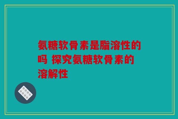氨糖软骨素是脂溶性的吗 探究氨糖软骨素的溶解性